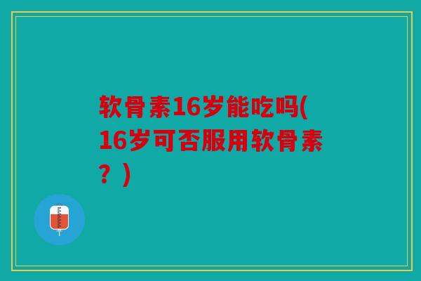 软骨素16岁能吃吗(16岁可否服用软骨素？)