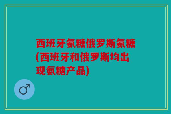 西班牙氨糖俄罗斯氨糖(西班牙和俄罗斯均出现氨糖产品) 西班牙氨糖俄罗斯氨糖(西班牙和俄罗斯均出现氨糖产品)