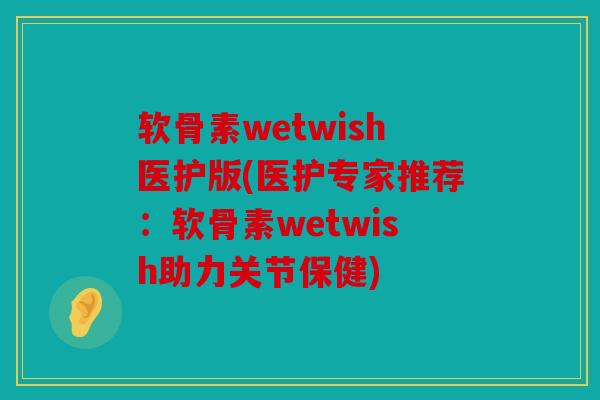 软骨素wetwish医护版(医护专家推荐：软骨素wetwish助力关节保健)