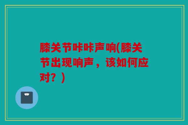 膝关节咔咔声响(膝关节出现响声,该如何应对?) 膝关节咔咔声响(膝关节出现响声,该如何应对?)