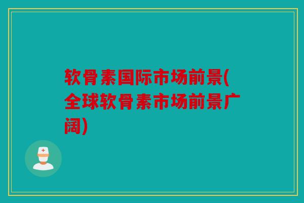 软骨素国际市场前景(全球软骨素市场前景广阔)