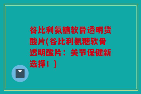 谷比利氨糖软骨透明货酸片(谷比利氨糖软骨透明酸片:关节保健新选择!) 谷比利氨糖软骨透明货酸片(谷比利氨糖软骨透明酸片:关节保健新选择!)
