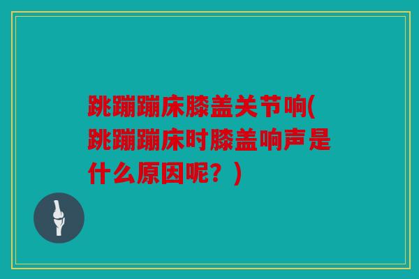 跳蹦蹦床膝盖关节响(跳蹦蹦床时膝盖响声是什么原因呢?) 跳蹦蹦床膝盖关节响(跳蹦蹦床时膝盖响声是什么原因呢?)