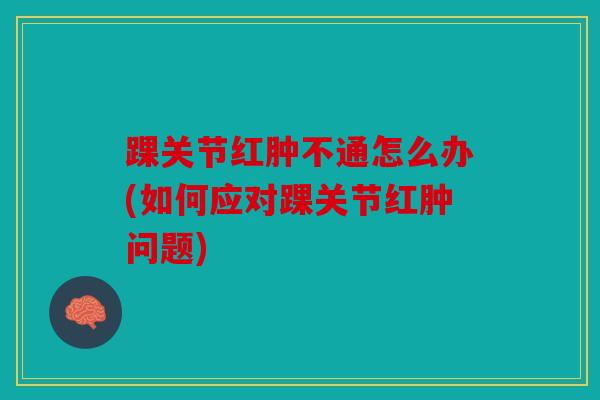 踝关节红肿不通怎么办(如何应对踝关节红肿问题)