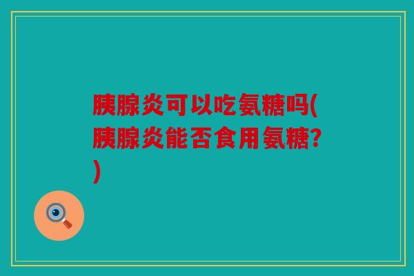 胰腺炎可以吃氨糖吗(胰腺炎能否食用氨糖?) 胰腺炎可以吃氨糖吗(胰腺炎能否食用氨糖?)