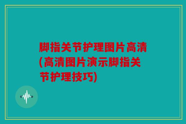 脚指关节护理图片高清(高清图片演示脚指关节护理技巧)