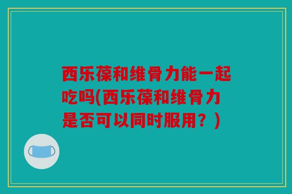 西乐葆和维骨力能一起吃吗(西乐葆和维骨力是否可以同时服用?) 西乐葆和维骨力能一起吃吗(西乐葆和维骨力是否可以同时服用?)