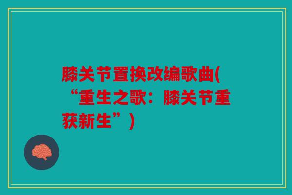 膝关节置换改编歌曲(“重生之歌:膝关节重获新生”) 膝关节置换改编歌曲(“重生之歌:膝关节重获新生”)