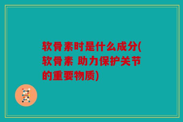 软骨素时是什么成分(软骨素 助力保护关节的重要物质)