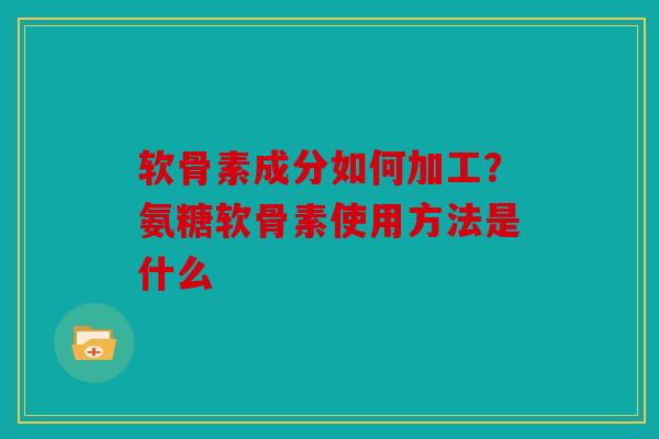 软骨素成分如何加工?氨糖软骨素使用方法是什么 软骨素成分如何加工?氨糖软骨素使用方法是什么