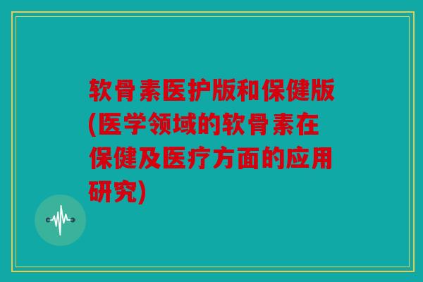软骨素医护版和保健版(医学领域的软骨素在保健及医疗方面的应用研究)