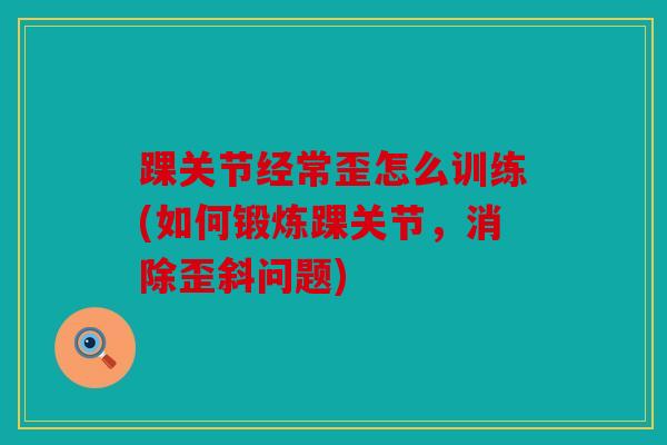 踝关节经常歪怎么训练(如何锻炼踝关节,消除歪斜问题) 踝关节经常歪怎么训练(如何锻炼踝关节,消除歪斜问题)