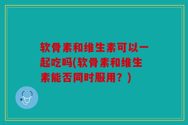 软骨素和维生素可以一起吃吗(软骨素和维生素能否同时服用?) 软骨素和维生素可以一起吃吗(软骨素和维生素能否同时服用?)