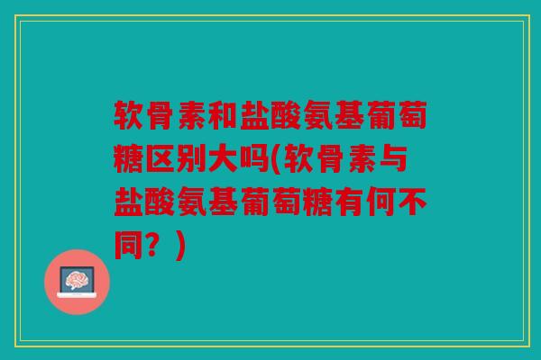 软骨素和盐酸氨基葡萄糖区别大吗(软骨素与盐酸氨基葡萄糖有何不同?) 软骨素和盐酸氨基葡萄糖区别大吗(软骨素与盐酸氨基葡萄糖有何不同?)