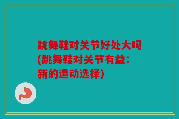 跳舞鞋对关节好处大吗(跳舞鞋对关节有益:新的运动选择) 跳舞鞋对关节好处大吗(跳舞鞋对关节有益:新的运动选择)