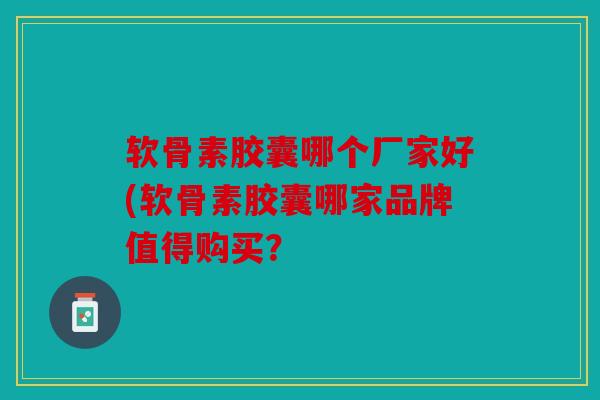 软骨素胶囊哪个厂家好(软骨素胶囊哪家品牌值得购买? 软骨素胶囊哪个厂家好(软骨素胶囊哪家品牌值得购买?