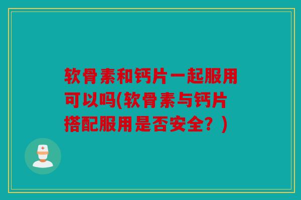 软骨素和钙片一起服用可以吗(软骨素与钙片搭配服用是否安全?) 软骨素和钙片一起服用可以吗(软骨素与钙片搭配服用是否安全?)