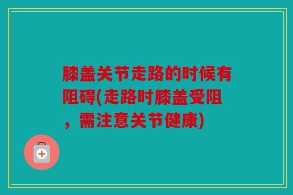 膝盖关节走路的时候有阻碍(走路时膝盖受阻,需注意关节健康) 膝盖关节走路的时候有阻碍(走路时膝盖受阻,需注意关节健康)