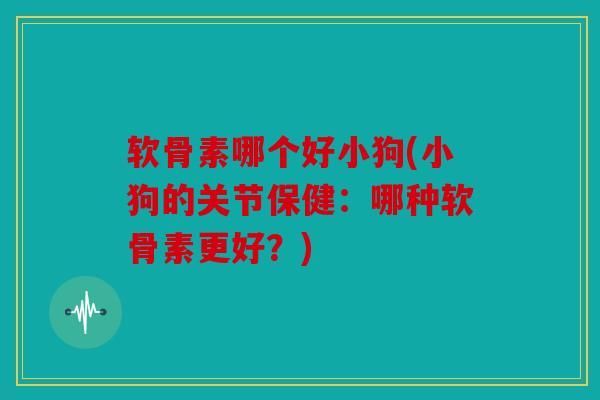 软骨素哪个好小狗(小狗的关节保健:哪种软骨素更好?) 软骨素哪个好小狗(小狗的关节保健:哪种软骨素更好?)