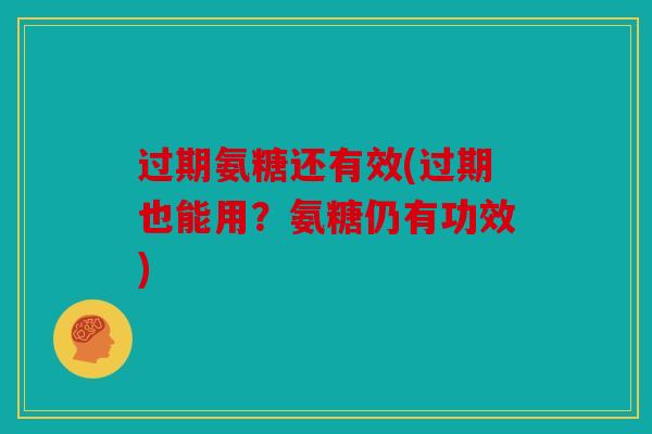 过期氨糖还有效(过期也能用?氨糖仍有功效) 过期氨糖还有效(过期也能用?氨糖仍有功效)