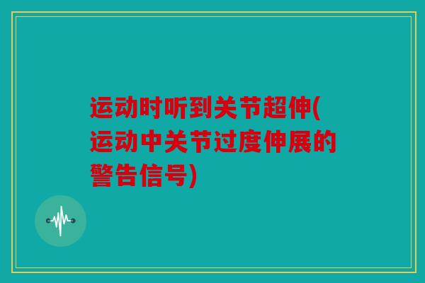 运动时听到关节超伸(运动中关节过度伸展的警告信号) 运动时听到关节超伸(运动中关节过度伸展的警告信号)