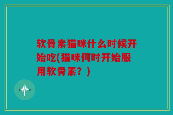 软骨素猫咪什么时候开始吃(猫咪何时开始服用软骨素?) 软骨素猫咪什么时候开始吃(猫咪何时开始服用软骨素?)