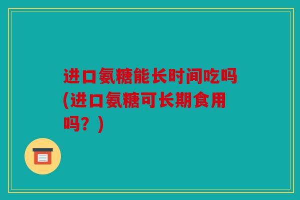 进口氨糖能长时间吃吗(进口氨糖可长期食用吗?) 进口氨糖能长时间吃吗(进口氨糖可长期食用吗?)
