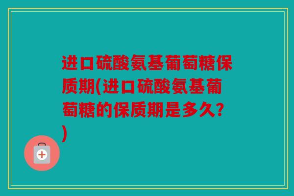 进口硫酸氨基葡萄糖保质期(进口硫酸氨基葡萄糖的保质期是多久?) 进口硫酸氨基葡萄糖保质期(进口硫酸氨基葡萄糖的保质期是多久?)