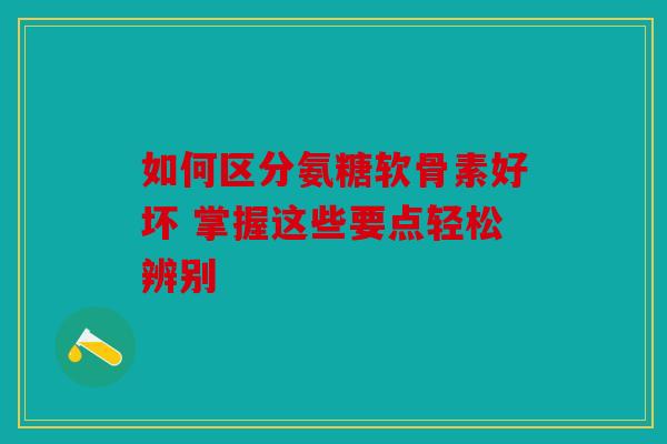 如何区分氨糖软骨素好坏 掌握这些要点轻松辨别