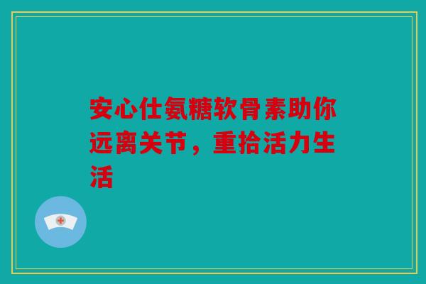 安心仕氨糖软骨素助你远离关节,重拾活力生活 安心仕氨糖软骨素助你远离关节,重拾活力生活