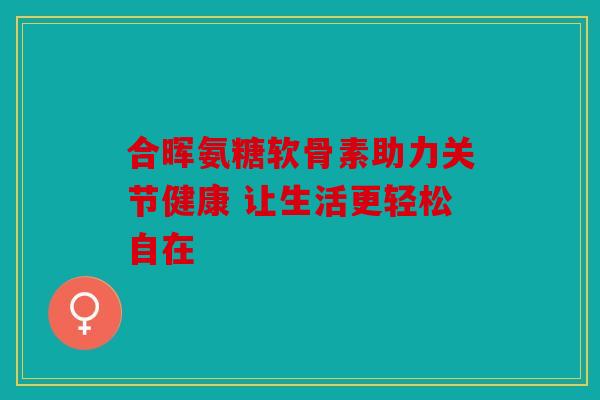 合晖氨糖软骨素助力关节健康 让生活更轻松自在 合晖氨糖软骨素助力关节健康 让生活更轻松自在