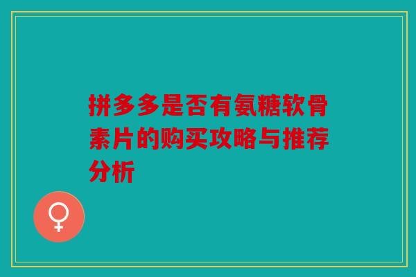 拼多多是否有氨糖软骨素片的购买攻略与推荐分析 拼多多是否有氨糖软骨素片的购买攻略与推荐分析