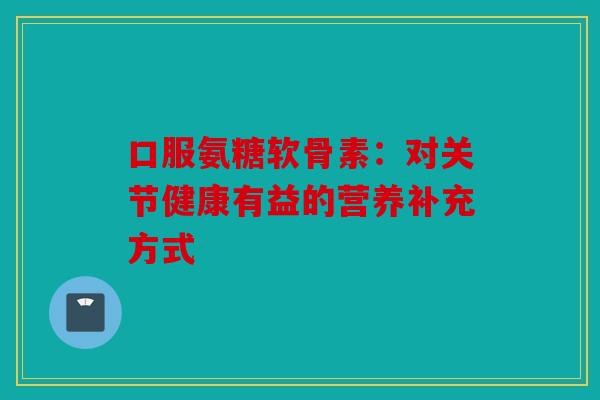 口服氨糖软骨素:对关节健康有益的营养补充方式 口服氨糖软骨素:对关节健康有益的营养补充方式