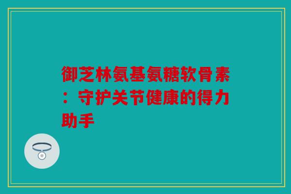 御芝林氨基氨糖软骨素:守护关节健康的得力助手 御芝林氨基氨糖软骨素:守护关节健康的得力助手