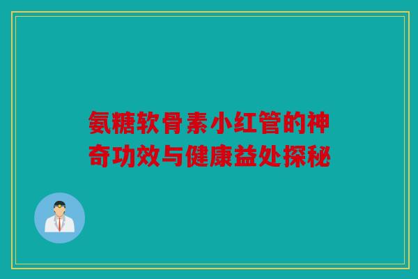 氨糖软骨素小红管的神奇功效与健康益处探秘 氨糖软骨素小红管的神奇功效与健康益处探秘