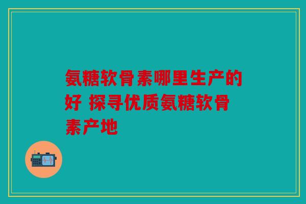 氨糖软骨素哪里生产的好 探寻优质氨糖软骨素产地