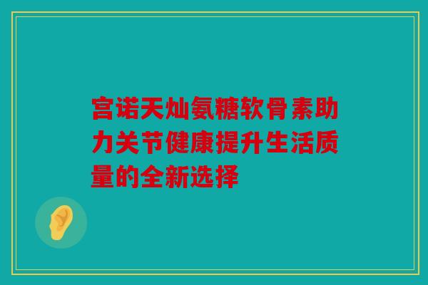 宫诺天灿氨糖软骨素助力关节健康提升生活质量的全新选择