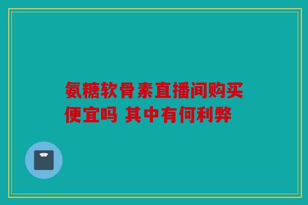 氨糖软骨素直播间购买便宜吗 其中有何利弊 氨糖软骨素直播间购买便宜吗 其中有何利弊