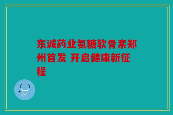 东诚药业氨糖软骨素郑州首发 开启健康新征程 东诚药业氨糖软骨素郑州首发 开启健康新征程