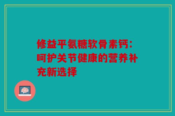 修益平氨糖软骨素钙：呵护关节健康的营养补充新选择