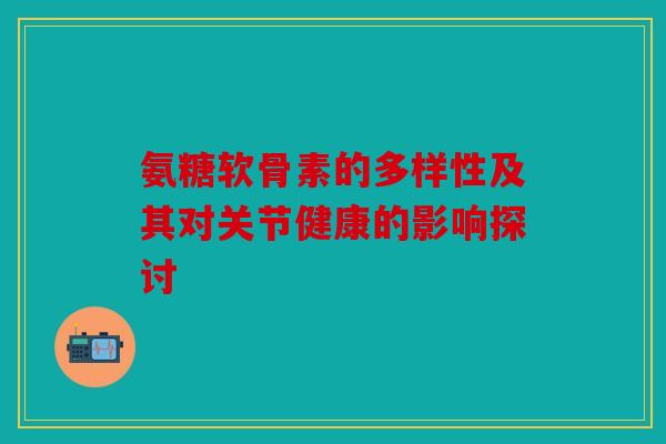氨糖软骨素的多样性及其对关节健康的影响探讨