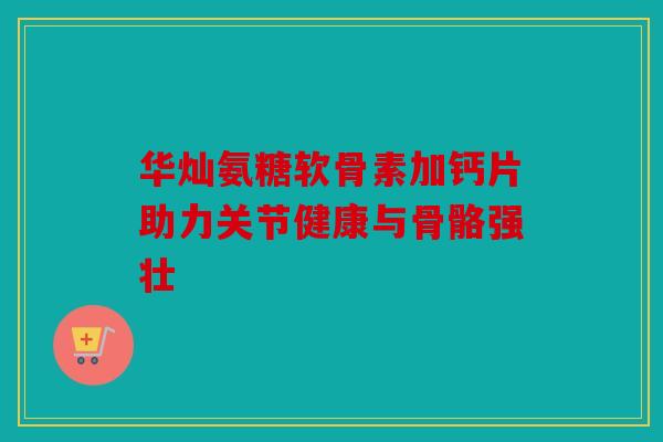 华灿氨糖软骨素加钙片助力关节健康与骨骼强壮