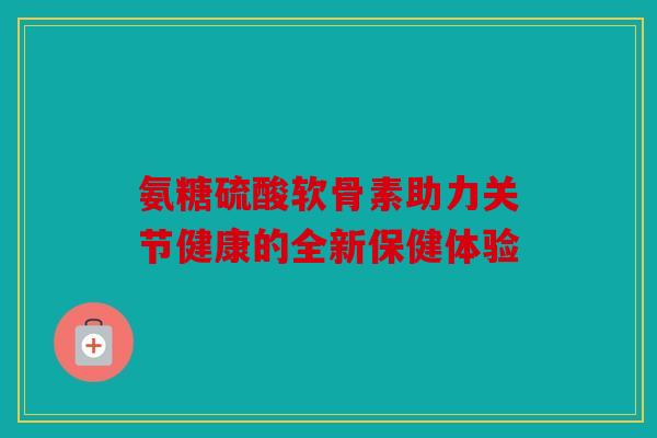 氨糖硫酸软骨素助力关节健康的全新保健体验 氨糖硫酸软骨素助力关节健康的全新保健体验