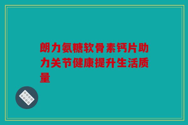 朗力氨糖软骨素钙片助力关节健康提升生活质量 朗力氨糖软骨素钙片助力关节健康提升生活质量