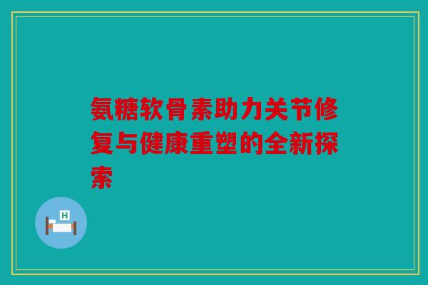 氨糖软骨素助力关节修复与健康重塑的全新探索 氨糖软骨素助力关节修复与健康重塑的全新探索