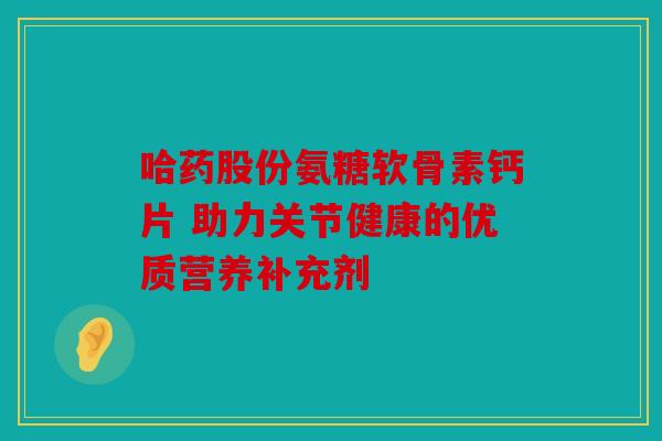 哈药股份氨糖软骨素钙片 助力关节健康的优质营养补充剂 哈药股份氨糖软骨素钙片 助力关节健康的优质营养补充剂