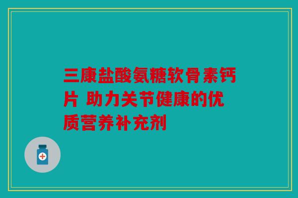 三康盐酸氨糖软骨素钙片 助力关节健康的优质营养补充剂