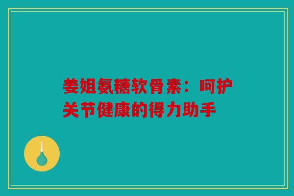 姜姐氨糖软骨素：呵护关节健康的得力助手