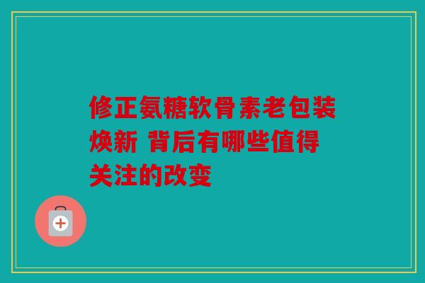 修正氨糖软骨素老包装焕新 背后有哪些值得关注的改变 修正氨糖软骨素老包装焕新 背后有哪些值得关注的改变