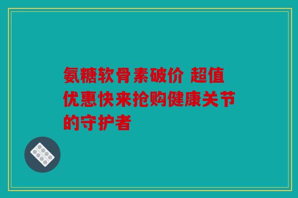 氨糖软骨素破价 超值优惠快来抢购健康关节的守护者